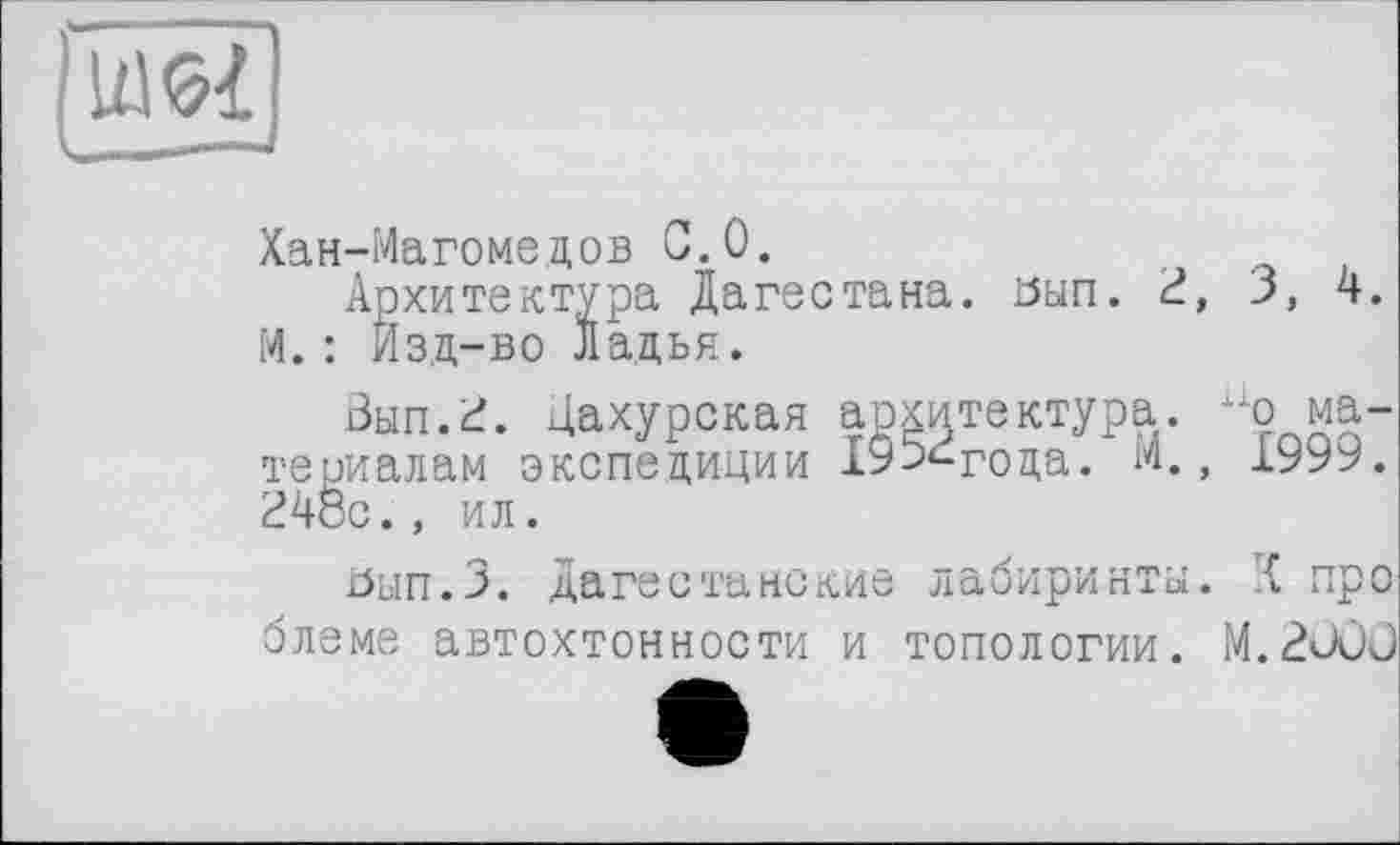 ﻿ІЖ
■ ——.
Хан-Магомедов 0.0.
Архитектура Дагестана, оып. 2, З, 4. M. : Изд-во Ладья.
Вып.2. Дахурская архитектура. ио материалам экспедиции 19э^года. М., 1999. 248с., ил.
ізнп.З. Дагестанские лабиринты. { пре блеме автохтонности и топологии. M.2ÜÛÛ